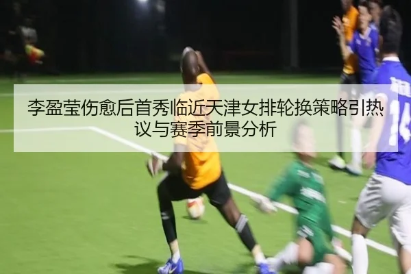 李盈莹伤愈后首秀临近天津女排轮换策略引热议与赛季前景分析